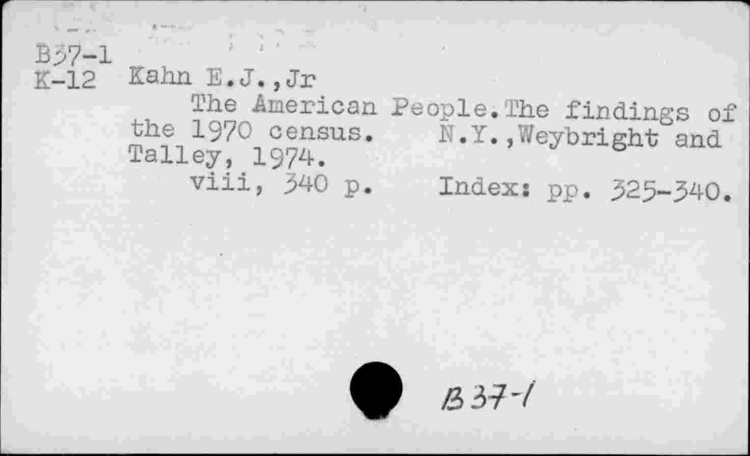 ﻿B37-1 K-12
Kahn E.J.,Jr
The American People.The findings of the 1970 census.	N.Y.,Weybright and
Talley, 1974.
viii, 340 p. Index: pp. 325-340.
Z337’/